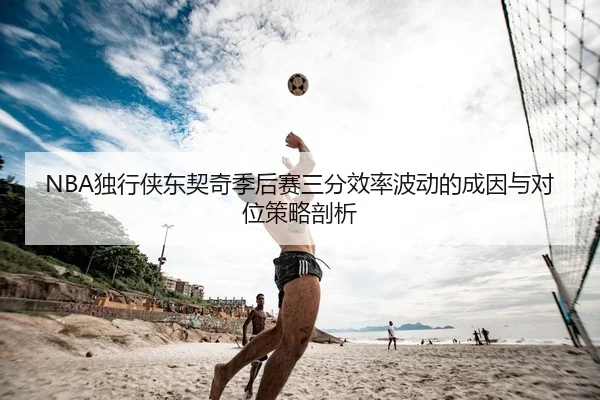 NBA独行侠东契奇季后赛三分效率波动的成因与对位策略剖析